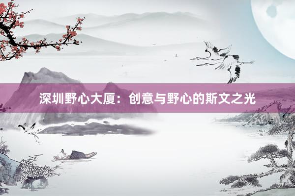 深圳野心大厦：创意与野心的斯文之光